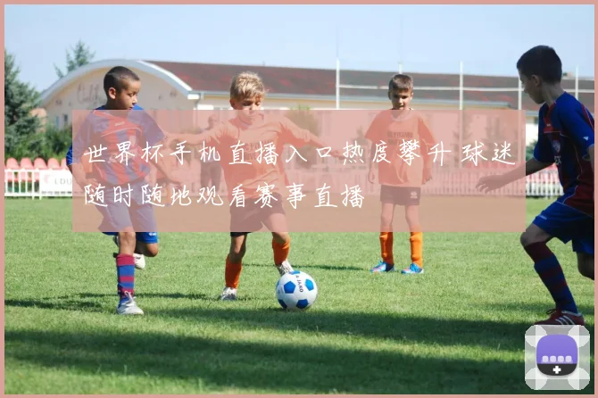 世界杯手机直播入口热度攀升 球迷随时随地观看赛事直播