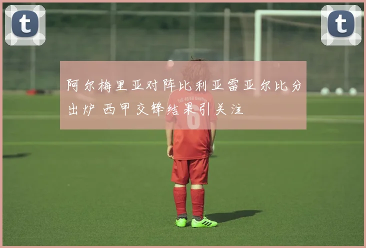 阿尔梅里亚对阵比利亚雷亚尔比分出炉 西甲交锋结果引关注
