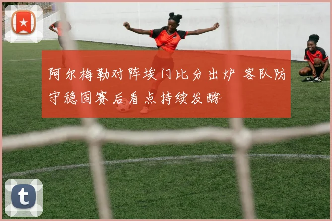 阿尔梅勒对阵埃门比分出炉 客队防守稳固赛后看点持续发酵