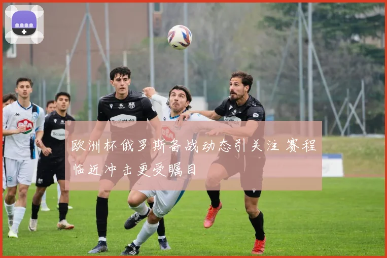欧洲杯俄罗斯备战动态引关注 赛程临近冲击更受瞩目