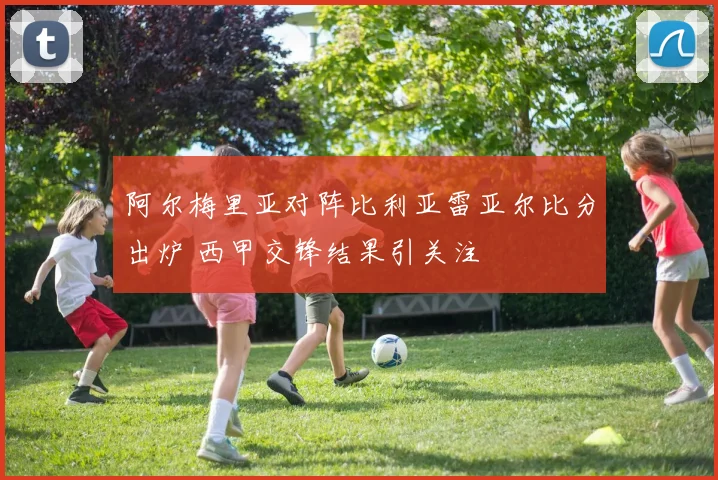 阿尔梅里亚对阵比利亚雷亚尔比分出炉 西甲交锋结果引关注