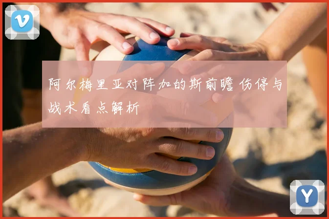 阿尔梅里亚对阵加的斯前瞻 伤停与战术看点解析