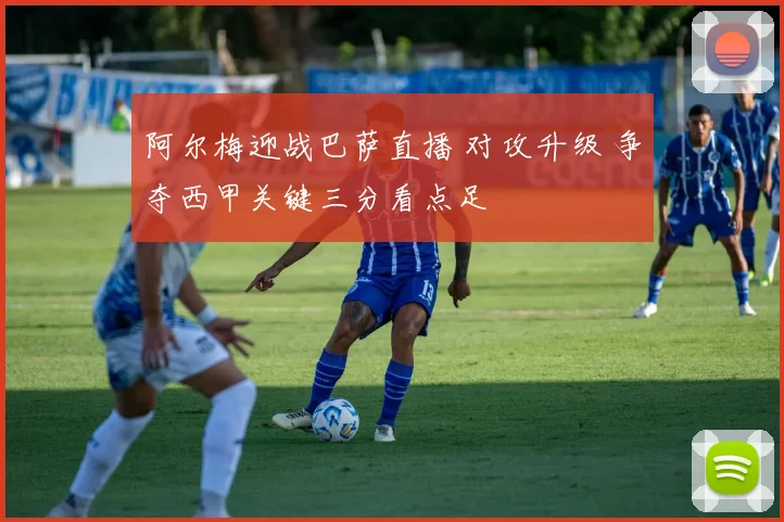 阿尔梅迎战巴萨直播 对攻升级 争夺西甲关键三分看点足