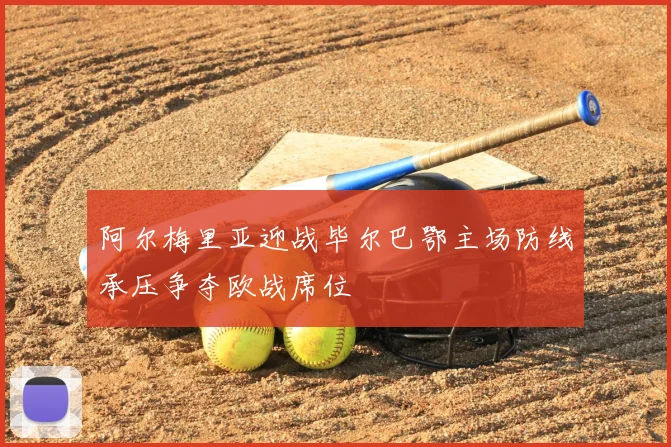 阿尔梅里亚迎战毕尔巴鄂主场防线承压争夺欧战席位