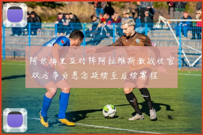 阿尔梅里亚对阵阿拉维斯激战收官 双方争分悬念延续至后续赛程