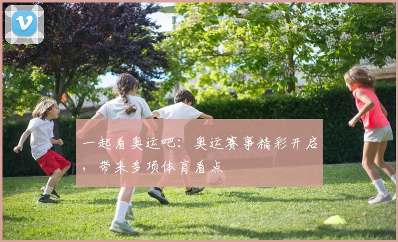 一起看奥运吧:奥运赛事精彩开启,带来多项体育看点
