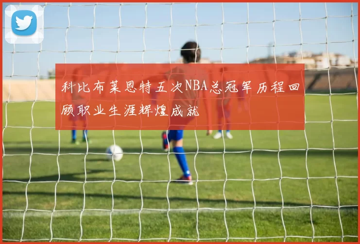 科比布莱恩特五次NBA总冠军历程回顾职业生涯辉煌成就