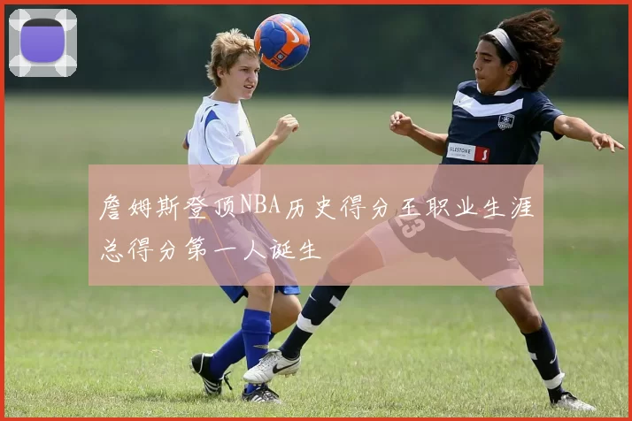 詹姆斯登顶NBA历史得分王职业生涯总得分第一人诞生