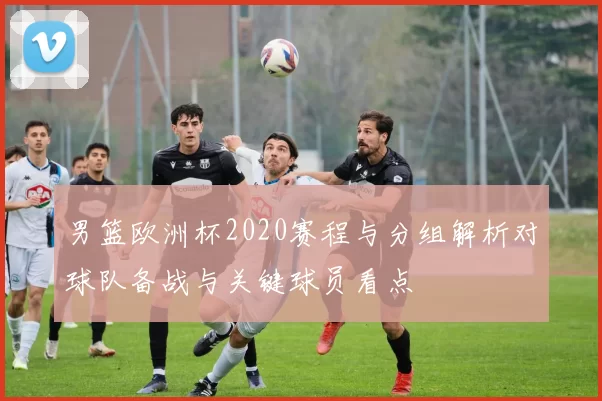 男篮欧洲杯2020赛程与分组解析对球队备战与关键球员看点