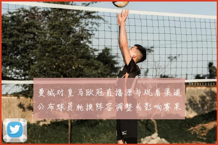 曼城对皇马欧冠直播源与观看渠道公布球员轮换阵容调整或影响赛果