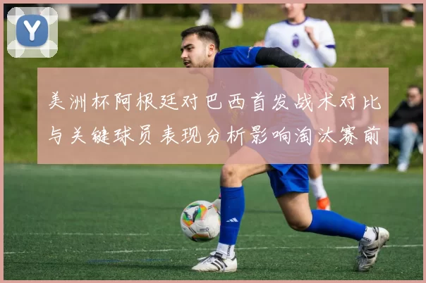 美洲杯阿根廷对巴西首发战术对比与关键球员表现分析影响淘汰赛前景