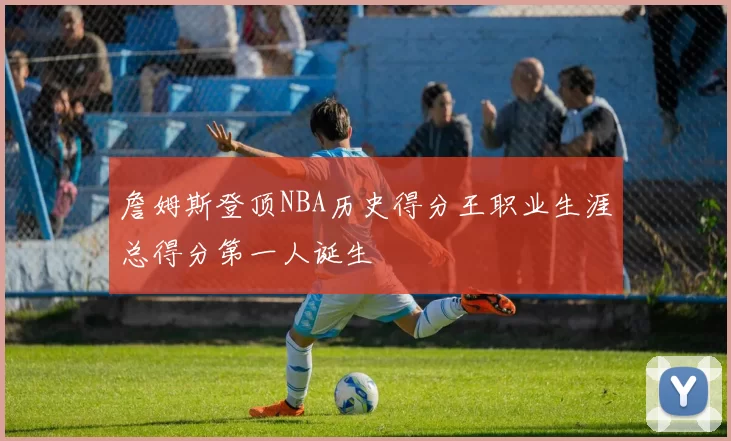 詹姆斯登顶NBA历史得分王职业生涯总得分第一人诞生