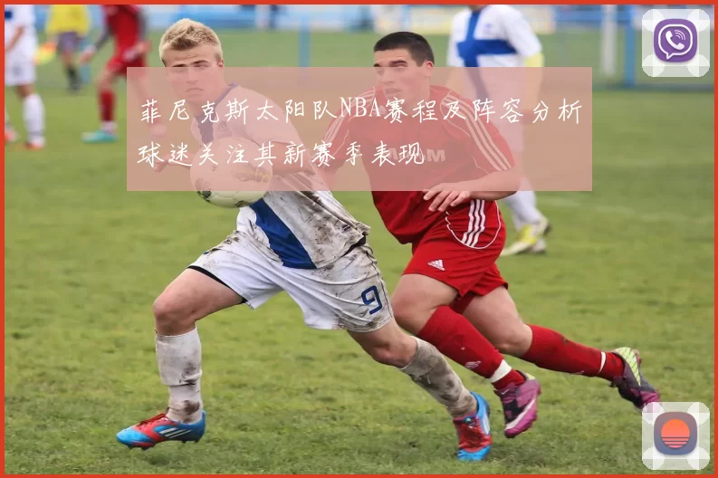 菲尼克斯太阳队NBA赛程及阵容分析球迷关注其新赛季表现