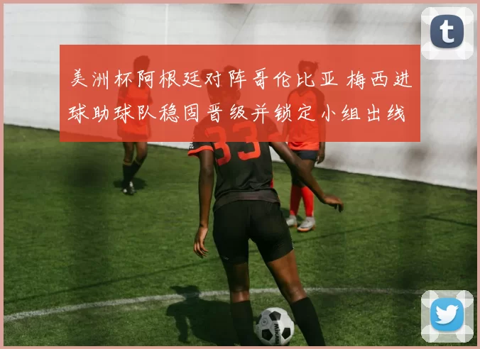 美洲杯阿根廷对阵哥伦比亚 梅西进球助球队稳固晋级并锁定小组出线