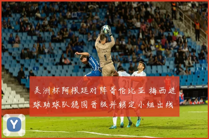 美洲杯阿根廷对阵哥伦比亚 梅西进球助球队稳固晋级并锁定小组出线